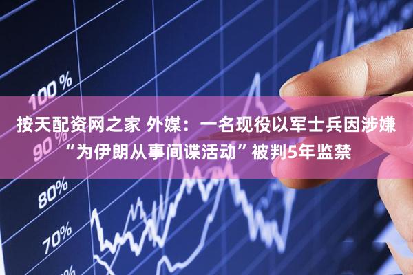 按天配资网之家 外媒：一名现役以军士兵因涉嫌“为伊朗从事间谍活动”被判5年监禁